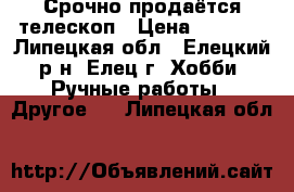 Срочно продаётся телескоп › Цена ­ 5 000 - Липецкая обл., Елецкий р-н, Елец г. Хобби. Ручные работы » Другое   . Липецкая обл.